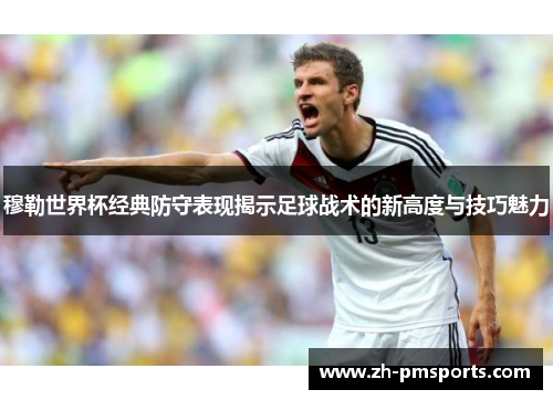 穆勒世界杯经典防守表现揭示足球战术的新高度与技巧魅力