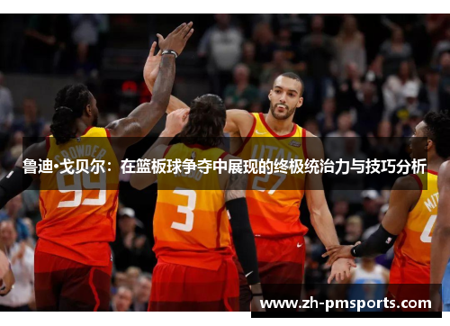 鲁迪·戈贝尔：在篮板球争夺中展现的终极统治力与技巧分析