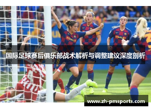 国际足球赛后俱乐部战术解析与调整建议深度剖析