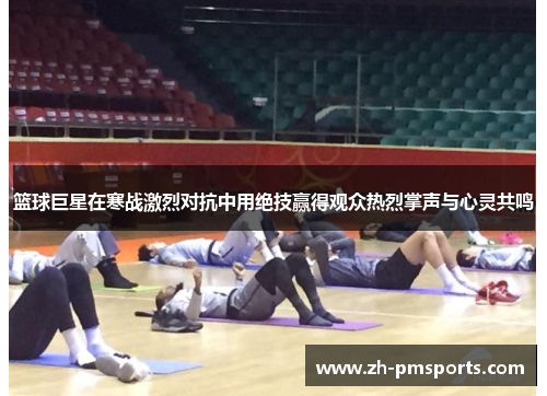 篮球巨星在寒战激烈对抗中用绝技赢得观众热烈掌声与心灵共鸣