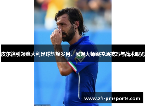 皮尔洛引领意大利足球辉煌岁月，展现大师级控场技巧与战术眼光