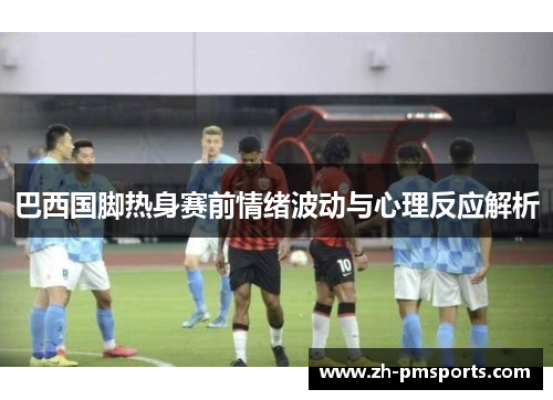 巴西国脚热身赛前情绪波动与心理反应解析