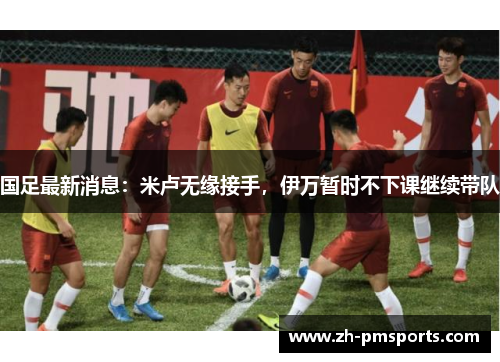 国足最新消息：米卢无缘接手，伊万暂时不下课继续带队