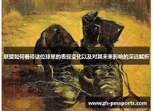 联盟如何看待这位球星的表现变化以及对其未来影响的深远解析