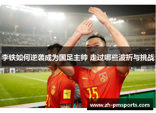 李铁如何逆袭成为国足主帅 走过哪些波折与挑战
