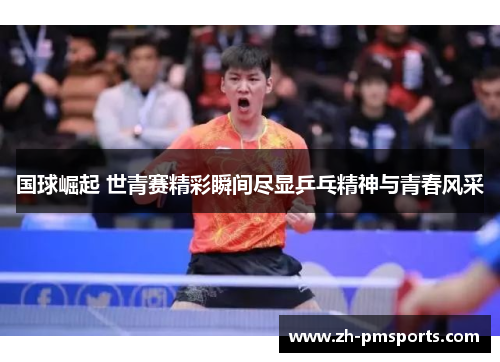 国球崛起 世青赛精彩瞬间尽显乒乓精神与青春风采