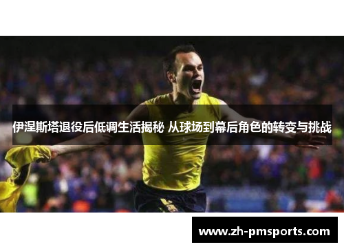 伊涅斯塔退役后低调生活揭秘 从球场到幕后角色的转变与挑战
