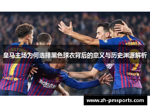 皇马主场为何选择黑色球衣背后的意义与历史渊源解析