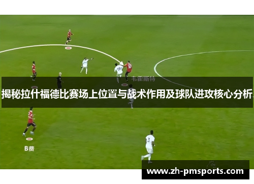 揭秘拉什福德比赛场上位置与战术作用及球队进攻核心分析