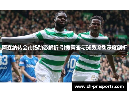阿森纳转会市场动态解析 引援策略与球员流动深度剖析